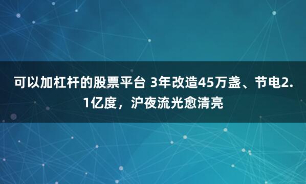 可以加杠杆的股票平台 3年改造45万盏、节电2.1亿度，沪夜流光愈清亮