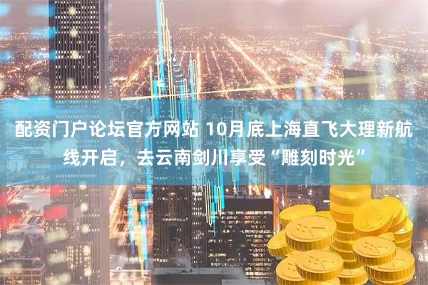 配资门户论坛官方网站 10月底上海直飞大理新航线开启，去云南剑川享受“雕刻时光”