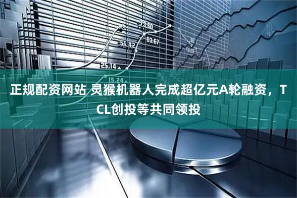 正规配资网站 灵猴机器人完成超亿元A轮融资，TCL创投等共同领投