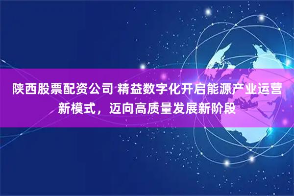陕西股票配资公司 精益数字化开启能源产业运营新模式，迈向高质量发展新阶段