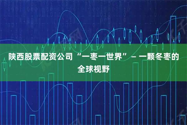 陕西股票配资公司 “一枣一世界” — 一颗冬枣的全球视野