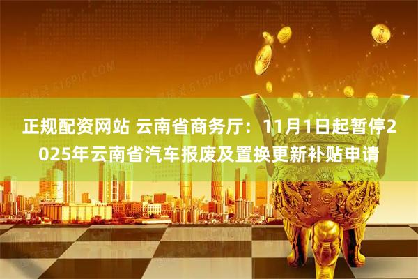 正规配资网站 云南省商务厅：11月1日起暂停2025年云南省汽车报废及置换更新补贴申请
